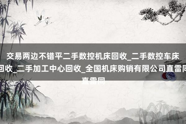 交易两边不错平二手数控机床回收_二手数控车床回收_二手加工中心回收_全国机床购销有限公司直雷同