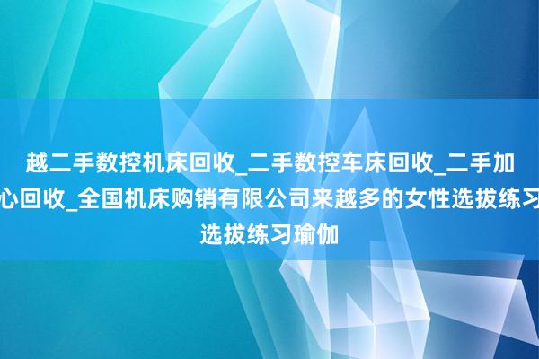 越二手数控机床回收_二手数控车床回收_二手加工中心回收_全国机床购销有限公司来越多的女性选拔练习瑜伽