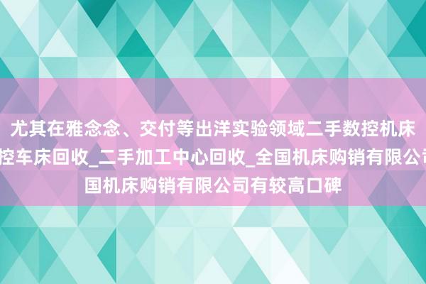 尤其在雅念念、交付等出洋实验领域二手数控机床回收_二手数控车床回收_二手加工中心回收_全国机床购销有限公司有较高口碑
